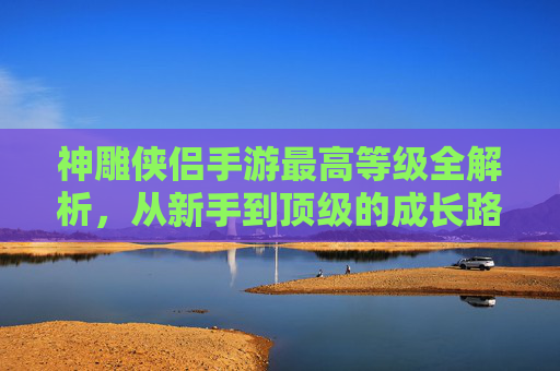 神雕侠侣手游最高等级全解析，从新手到顶级的成长路径与策略