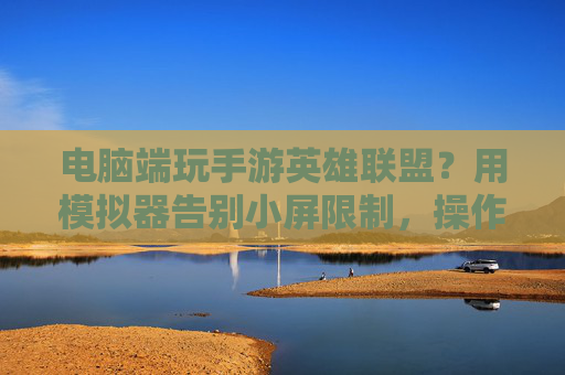 电脑端玩手游英雄联盟?用模拟器告别小屏限制,操作丝滑体验升级,电脑端玩手游英雄联盟?用模拟器告别小屏限制,操作丝滑体验升级