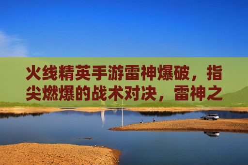 火线精英手游雷神爆破,指尖燃爆的战术对决,雷神之怒点燃竞技新体验,火线精英手游雷神爆破,指尖燃爆的战术对决,雷神之怒点燃竞技新体验