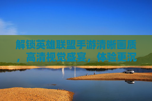 解锁英雄联盟手游清晰画质,高清视觉盛宴,体验更沉浸的竞技乐趣,解锁英雄联盟手游清晰画质,高清视觉盛宴,沉浸式竞技乐趣升级
