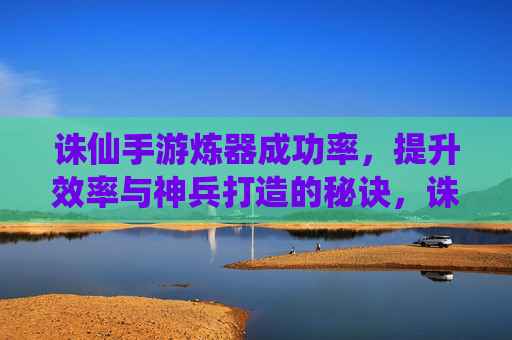 诛仙手游炼器成功率，提升效率与神兵打造的秘诀，诛仙手游炼器成功率提升，高效打造神兵的秘诀