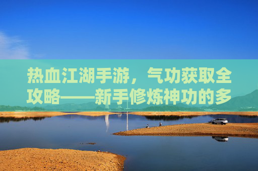热血江湖手游,气功获取全攻略——新手修炼神功的多种途径解析