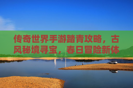 传奇世界手游踏青攻略，古风秘境寻宝，春日冒险新体验
