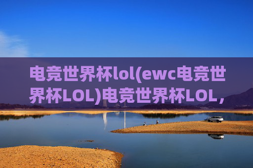 电竞世界杯lol(ewc电竞世界杯LOL)电竞世界杯LOL，全球顶尖战队集结，年度巅峰对决