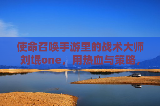 使命召唤手游里的战术大师刘氓one,用热血与策略,续写游戏的使命与荣光