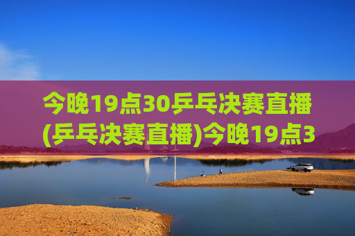 今晚19点30乒乓决赛直播(乒乓决赛直播)今晚19点30乒乓决赛直播，精彩即将上演！