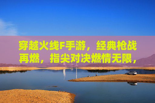 穿越火线F手游,经典枪战再燃,指尖对决燃情无限,穿越火线F手游,经典枪战再燃,指尖对决燃情无限