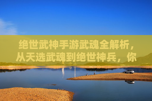 绝世武神手游武魂全解析,从天选武魂到绝世神兵,你的战斗伙伴!绝世武神手游武魂全解析,从天选武魂到绝世神兵,你的战斗伙伴!