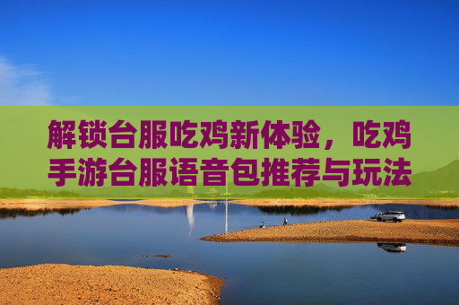 解锁台服吃鸡新体验,吃鸡手游台服语音包推荐与玩法指南