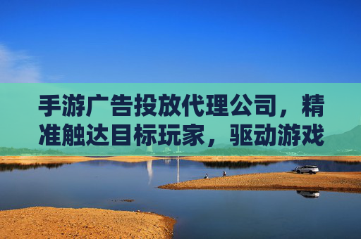 手游广告投放代理公司,精准触达目标玩家,驱动游戏增长的核心伙伴