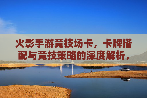 火影手游竞技场卡,卡牌搭配与竞技策略的深度解析,火影手游竞技场卡牌搭配与竞技策略深度解析