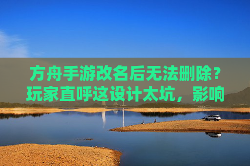 方舟手游改名后无法删除?玩家直呼这设计太坑,影响游戏体验,方舟手游改名后无法删除?玩家直呼这设计太坑,影响游戏体验