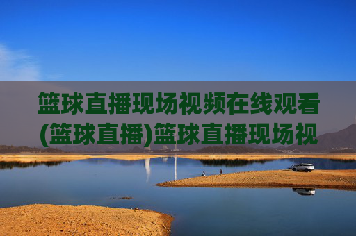篮球直播现场视频在线观看(篮球直播)篮球直播现场视频在线观看，即时直播赛事精彩集锦