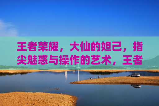 王者荣耀,大仙的妲己,指尖魅惑与操作的艺术,王者荣耀大仙妲己,指尖魅惑与操作的艺术