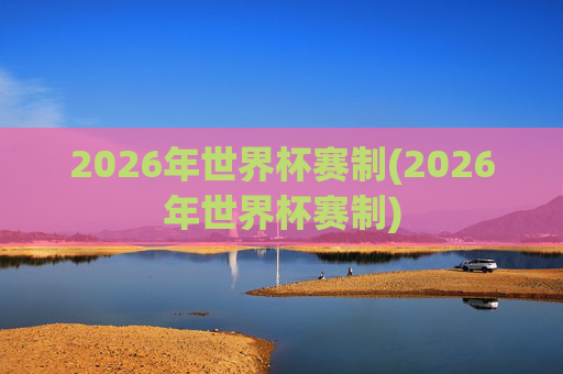 2026年世界杯赛制(2026年世界杯赛制)