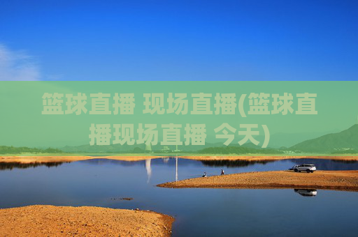 篮球直播 现场直播(篮球直播现场直播 今天)