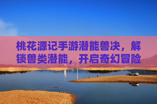 桃花源记手游潜能兽决,解锁兽类潜能,开启奇幻冒险新体验,桃花源记手游潜能兽决,解锁兽类潜能,开启奇幻冒险新体验