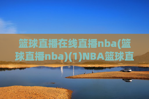 篮球直播在线直播nba(篮球直播nba)(1)NBA篮球直播在线直播，即时观看赛事精彩瞬间