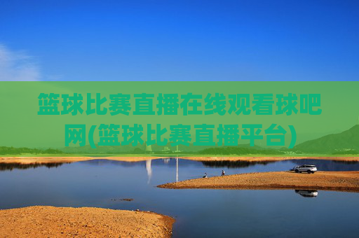 篮球比赛直播在线观看球吧网(篮球比赛直播平台)