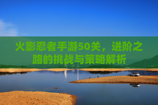 火影忍者手游50关，进阶之路的挑战与策略解析