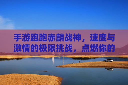 手游跑跑赤麟战神，速度与激情的极限挑战，点燃你的热血赛道之旅，手游跑跑赤麟战神，速度与激情的极限挑战，点燃你的热血赛道之旅