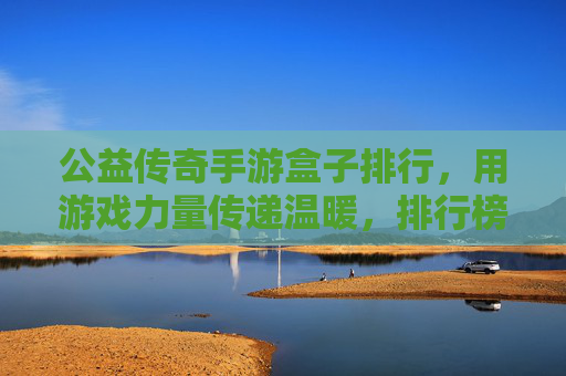 公益传奇手游盒子排行，用游戏力量传递温暖，排行榜解析与选择指南，公益传奇手游盒子排行，用游戏力量传递温暖，排行榜解析与选择指南
