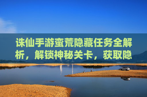 诛仙手游蛮荒隐藏任务全解析,解锁神秘关卡,获取隐藏奖励,诛仙手游蛮荒隐藏任务全解析,解锁神秘关卡,获取隐藏奖励