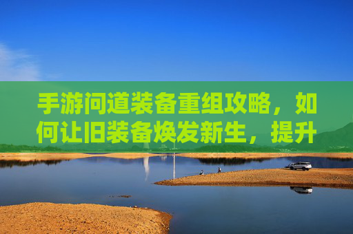 手游问道装备重组攻略，如何让旧装备焕发新生，提升战斗力？手游问道装备重组攻略，旧装备焕发新生，战斗力提升技巧