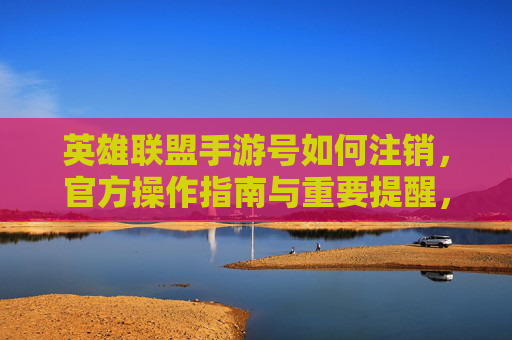 英雄联盟手游号如何注销,官方操作指南与重要提醒,英雄联盟手游号如何注销,官方操作指南与重要提醒