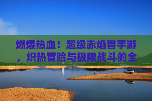 燃爆热血！超级赤焰兽手游，炽热冒险与极限战斗的全新体验