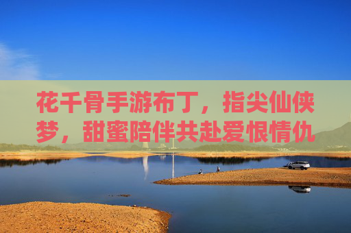 花千骨手游布丁，指尖仙侠梦，甜蜜陪伴共赴爱恨情仇，花千骨手游布丁，指尖仙侠梦，甜蜜陪伴共赴爱恨情仇