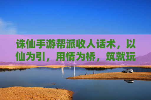 诛仙手游帮派收人话术,以仙为引,用情为桥,筑就玩家归属感,诛仙手游帮派收人话术,以仙为引,用情为桥,筑就玩家归属感