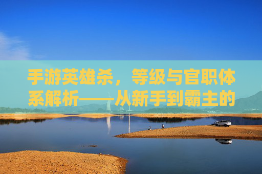 手游英雄杀,等级与官职体系解析——从新手到霸主的进阶之路,手游英雄杀,等级与官职体系解析——从新手到霸主的进阶之路