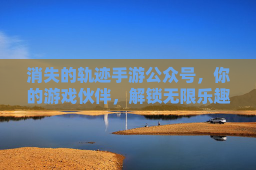 消失的轨迹手游公众号，你的游戏伙伴，解锁无限乐趣与福利！消失的轨迹手游公众号，你的游戏伙伴，解锁无限乐趣与福利！