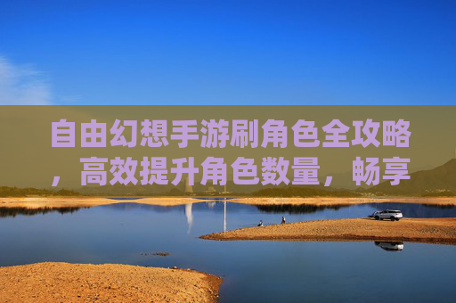 自由幻想手游刷角色全攻略,高效提升角色数量,畅享多角色冒险乐趣,自由幻想手游刷角色全攻略,高效提升角色数量,畅享多角色冒险乐趣