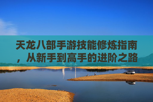天龙八部手游技能修炼指南，从新手到高手的进阶之路，天龙八部手游技能修炼指南，从新手到高手的进阶之路