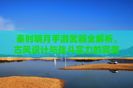 秦时明月手游武器全解析,古风设计与战斗实力的完美融合,秦时明月手游武器全解析,古风设计与战斗实力的完美融合
