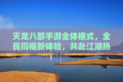 天龙八部手游全体模式,全民同框新体验,共赴江湖热血篇章