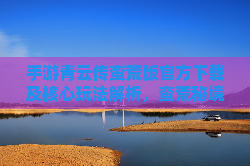 手游青云传蛮荒版官方下载及核心玩法解析,蛮荒秘境探险,仙侠热血新体验