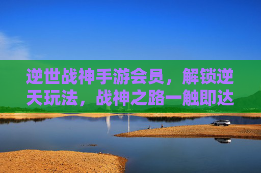 逆世战神手游会员,解锁逆天玩法,战神之路一触即达!逆世战神手游会员,解锁逆天玩法,战神之路一触即达!