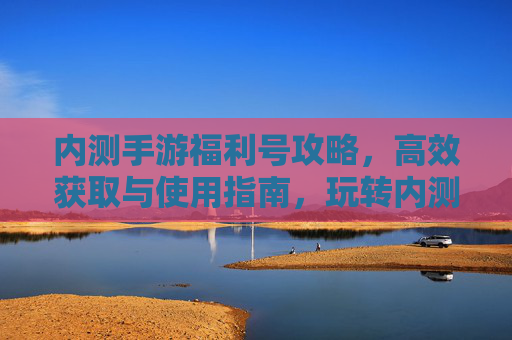 内测手游福利号攻略,高效获取与使用指南,玩转内测福利