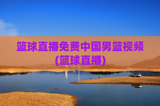 篮球直播免费中国男篮视频(篮球直播)