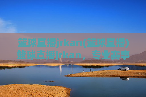 篮球直播jrkan(篮球直播)篮球直播jrkan，专业赛事实时播报