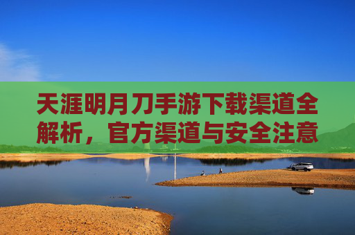 天涯明月刀手游下载渠道全解析，官方渠道与安全注意事项，天涯明月刀手游下载渠道全解析，官方渠道与安全注意事项