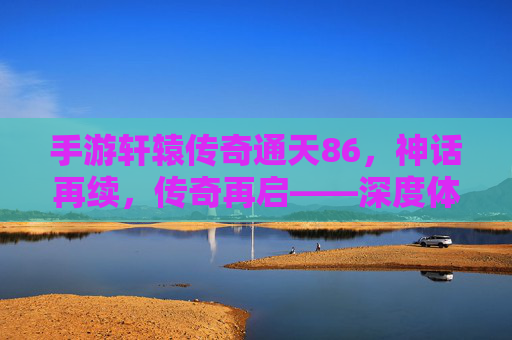 手游轩辕传奇通天86,神话再续,传奇再启——深度体验篇