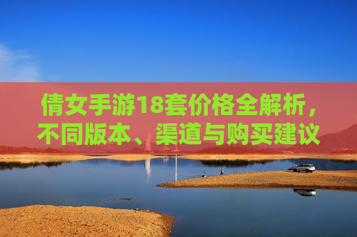 倩女手游18套价格全解析,不同版本、渠道与购买建议