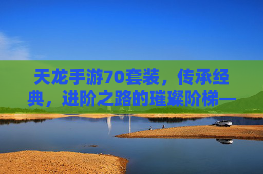 天龙手游70套装，传承经典，进阶之路的璀璨阶梯——重塑战斗体验，再攀巅峰，天龙手游70套装，传承经典，进阶之路的璀璨阶梯——重塑战斗体验，再攀巅峰