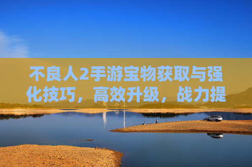 不良人2手游宝物获取与强化技巧，高效升级，战力提升全攻略，不良人2手游宝物获取与强化技巧，高效升级与战力提升全攻略