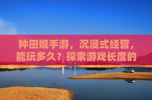 种田姬手游，沉浸式经营，能玩多久？探索游戏长度的无限可能，种田姬手游，沉浸式经营，能玩多久？探索游戏长度的无限可能