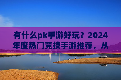 有什么pk手游好玩?2024年度热门竞技手游推荐,从经典到新秀,找到你的热血战场!